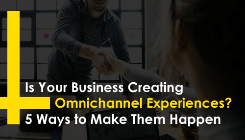 Is Your Business Creating Omnichannel Experiences? 5 Ways to Make Them Happen